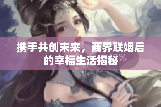 携手共创未来，商界联姻后的幸福生活揭秘