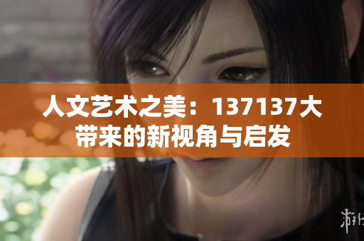人文艺术之美：137137大带来的新视角与启发