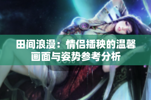 田间浪漫：情侣插秧的温馨画面与姿势参考分析