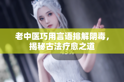 老中医巧用言语排解阴毒，揭秘古法疗愈之道