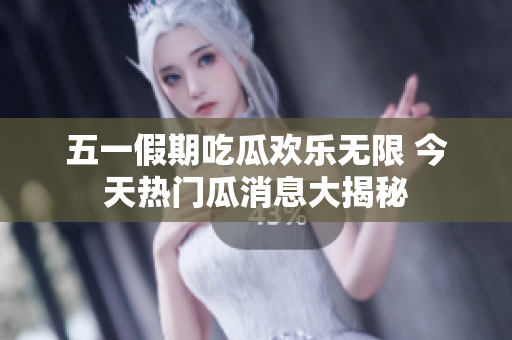 五一假期吃瓜欢乐无限 今天热门瓜消息大揭秘