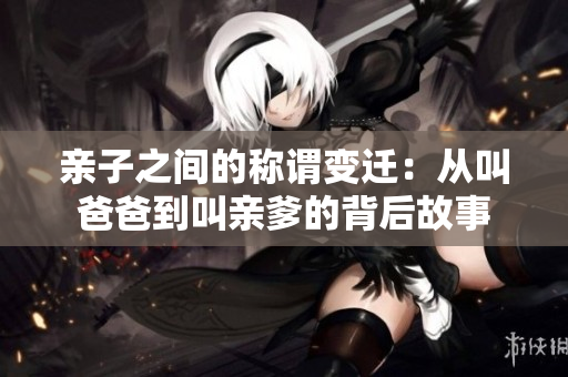 亲子之间的称谓变迁：从叫爸爸到叫亲爹的背后故事