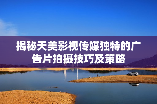 揭秘天美影视传媒独特的广告片拍摄技巧及策略
