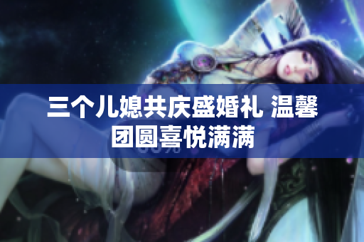 三个儿媳共庆盛婚礼 温馨团圆喜悦满满