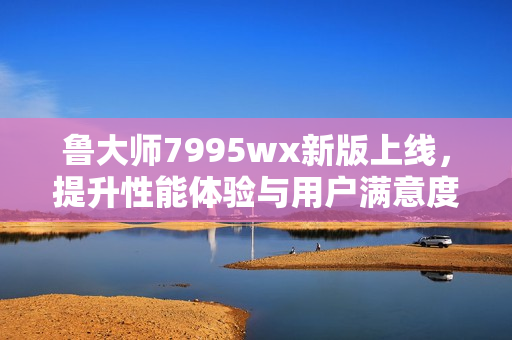 鲁大师7995wx新版上线，提升性能体验与用户满意度
