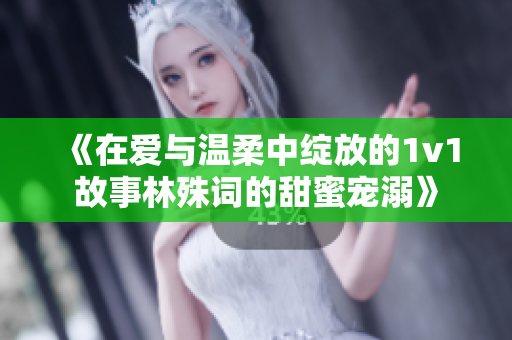 《在爱与温柔中绽放的1v1故事林殊词的甜蜜宠溺》