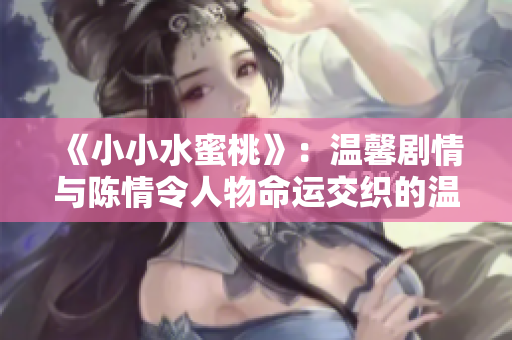 《小小水蜜桃》：温馨剧情与陈情令人物命运交织的温暖故事