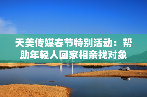 天美传媒春节特别活动：帮助年轻人回家相亲找对象