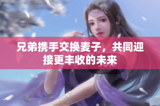 兄弟携手交换麦子，共同迎接更丰收的未来