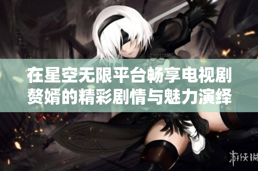 在星空无限平台畅享电视剧赘婿的精彩剧情与魅力演绎