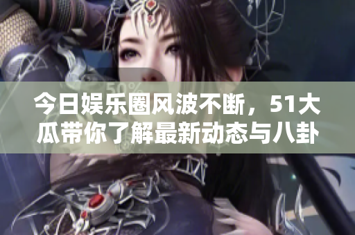 今日娱乐圈风波不断，51大瓜带你了解最新动态与八卦