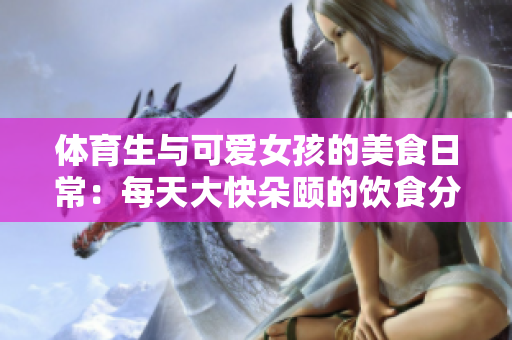 体育生与可爱女孩的美食日常：每天大快朵颐的饮食分享