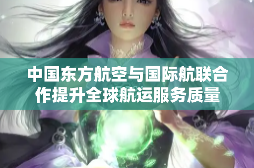 中国东方航空与国际航联合作提升全球航运服务质量