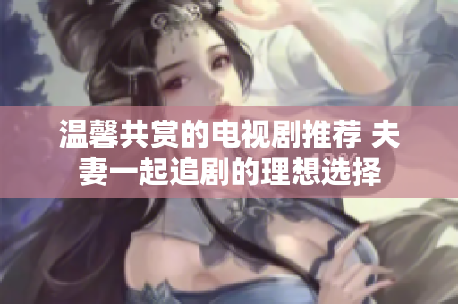温馨共赏的电视剧推荐 夫妻一起追剧的理想选择