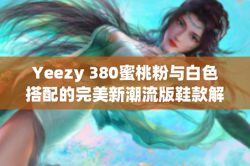 Yeezy 380蜜桃粉与白色搭配的完美新潮流版鞋款解析