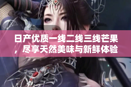 日产优质一线二线三线芒果，尽享天然美味与新鲜体验