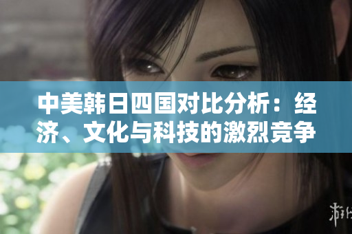 中美韩日四国对比分析：经济、文化与科技的激烈竞争