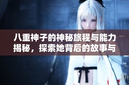 八重神子的神秘旅程与能力揭秘，探索她背后的故事与魅力