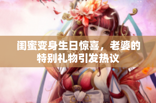闺蜜变身生日惊喜，老婆的特别礼物引发热议