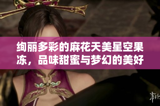 绚丽多彩的麻花天美星空果冻，品味甜蜜与梦幻的美好时光