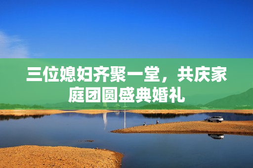 三位媳妇齐聚一堂，共庆家庭团圆盛典婚礼