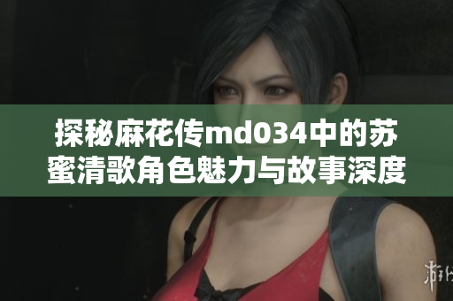 探秘麻花传md034中的苏蜜清歌角色魅力与故事深度