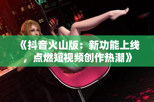 《抖音火山版：新功能上线，点燃短视频创作热潮》