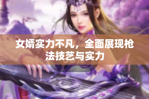 女婿实力不凡，全面展现枪法技艺与实力
