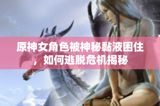 原神女角色被神秘黏液困住，如何逃脱危机揭秘