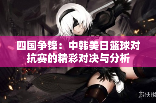 四国争锋：中韩美日篮球对抗赛的精彩对决与分析
