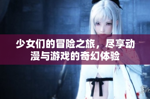 少女们的冒险之旅，尽享动漫与游戏的奇幻体验