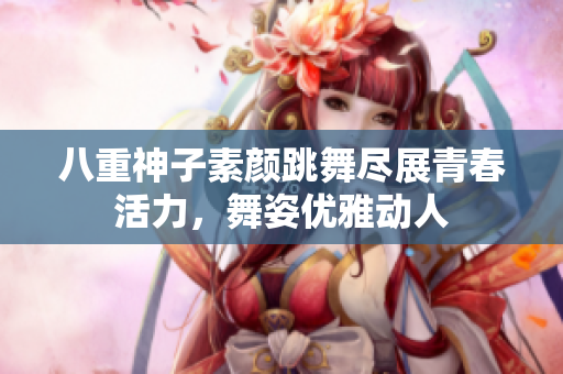 八重神子素颜跳舞尽展青春活力，舞姿优雅动人