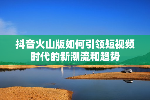 抖音火山版如何引领短视频时代的新潮流和趋势