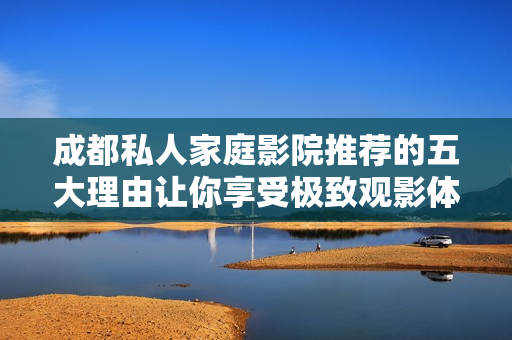 成都私人家庭影院推荐的五大理由让你享受极致观影体验