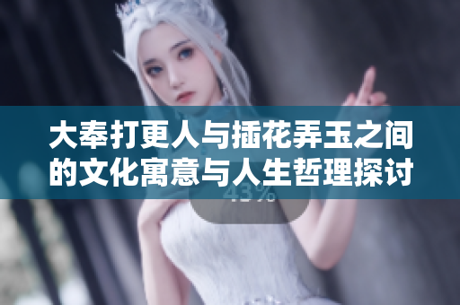 大奉打更人与插花弄玉之间的文化寓意与人生哲理探讨