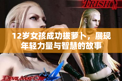 12岁女孩成功拔萝卜，展现年轻力量与智慧的故事
