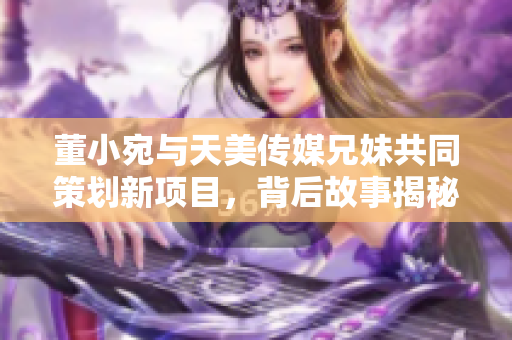 董小宛与天美传媒兄妹共同策划新项目，背后故事揭秘