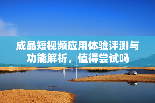 成品短视频应用体验评测与功能解析，值得尝试吗