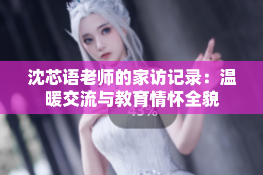 沈芯语老师的家访记录：温暖交流与教育情怀全貌