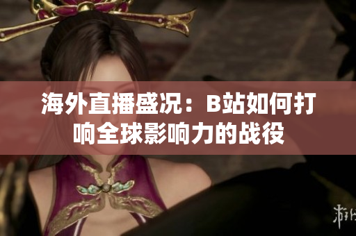 海外直播盛况：B站如何打响全球影响力的战役