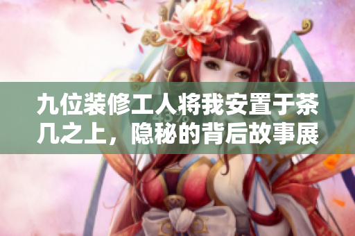 九位装修工人将我安置于茶几之上，隐秘的背后故事展开
