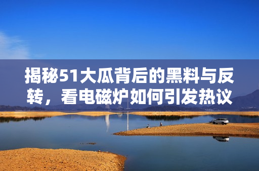 揭秘51大瓜背后的黑料与反转，看电磁炉如何引发热议