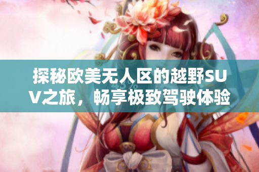 探秘欧美无人区的越野SUV之旅，畅享极致驾驶体验