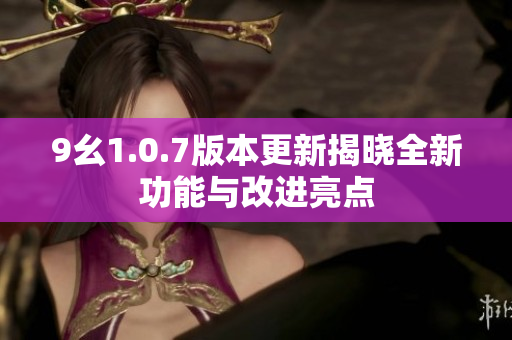 9幺1.0.7版本更新揭晓全新功能与改进亮点