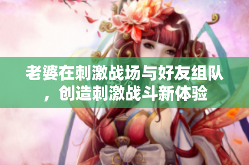 老婆在刺激战场与好友组队，创造刺激战斗新体验