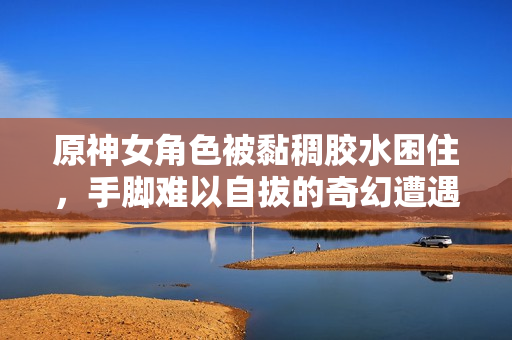 原神女角色被黏稠胶水困住，手脚难以自拔的奇幻遭遇