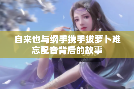 自来也与纲手携手拔萝卜难忘配音背后的故事