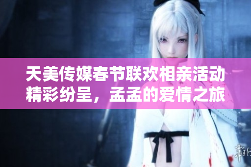 天美传媒春节联欢相亲活动精彩纷呈，孟孟的爱情之旅即将启程