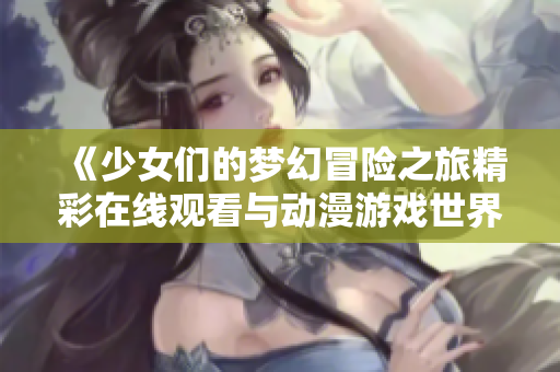 《少女们的梦幻冒险之旅精彩在线观看与动漫游戏世界探索》