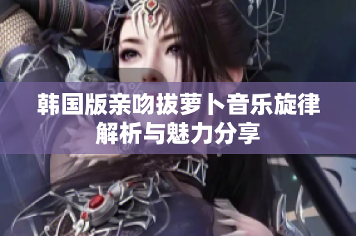 韩国版亲吻拔萝卜音乐旋律解析与魅力分享